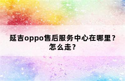 延吉oppo售后服务中心在哪里？怎么走？