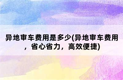 异地审车费用是多少(异地审车费用，省心省力，高效便捷)