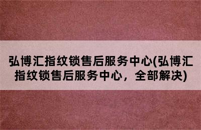 弘博汇指纹锁售后服务中心(弘博汇指纹锁售后服务中心，全部解决)