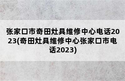 张家口市奇田灶具维修中心电话2023(奇田灶具维修中心张家口市电话2023)