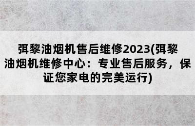 弭黎油烟机售后维修2023(弭黎油烟机维修中心：专业售后服务，保证您家电的完美运行)