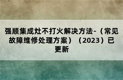 强顺集成灶不打火解决方法-（常见故障维修处理方案）（2023）已更新