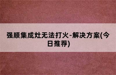 强顺集成灶无法打火-解决方案(今日推荐)