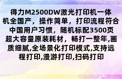 得力M2500DW激光打印机一体机全国产，操作简单，打印流程符合中国用户习惯，随机标配3500页超大容量原装耗材，畅打一整年,画质细腻,全场景化打印模式,支持远程打印,漫游打印,扫码打印