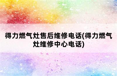 得力燃气灶售后维修电话(得力燃气灶维修中心电话)