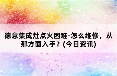 德意集成灶点火困难-怎么维修，从那方面入手？(今日资讯)