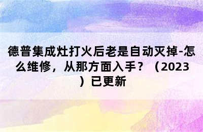 德普集成灶打火后老是自动灭掉-怎么维修，从那方面入手？（2023）已更新