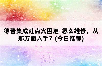 德普集成灶点火困难-怎么维修，从那方面入手？(今日推荐)