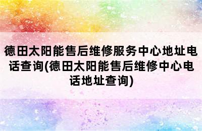 德田太阳能售后维修服务中心地址电话查询(德田太阳能售后维修中心电话地址查询)