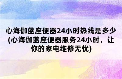 心海伽蓝座便器24小时热线是多少(心海伽蓝座便器服务24小时，让你的家电维修无忧)