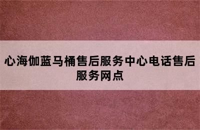 心海伽蓝马桶售后服务中心电话售后服务网点