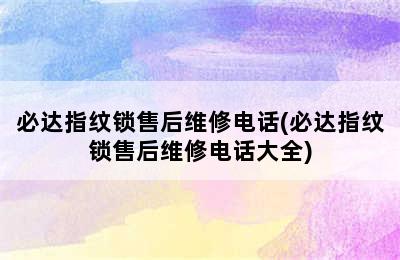 必达指纹锁售后维修电话(必达指纹锁售后维修电话大全)