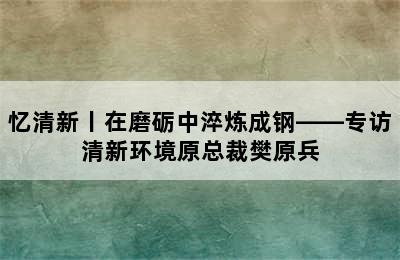 忆清新丨在磨砺中淬炼成钢——专访清新环境原总裁樊原兵