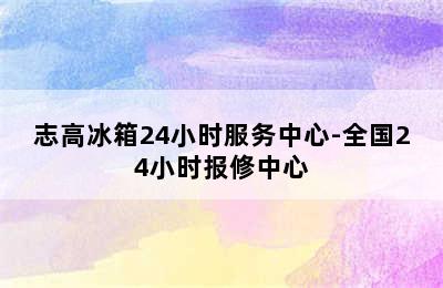 志高冰箱24小时服务中心-全国24小时报修中心