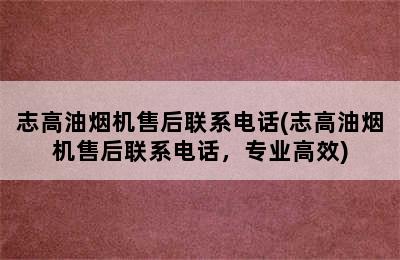 志高油烟机售后联系电话(志高油烟机售后联系电话，专业高效)