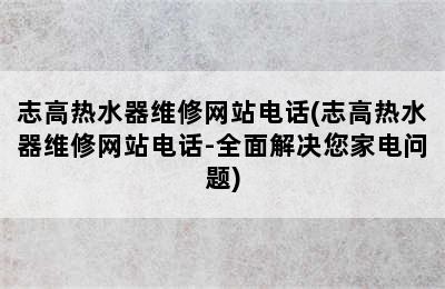 志高热水器维修网站电话(志高热水器维修网站电话-全面解决您家电问题)