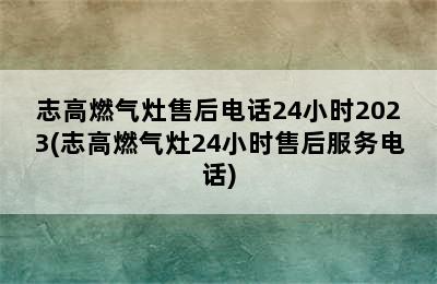 志高燃气灶售后电话24小时2023(志高燃气灶24小时售后服务电话)