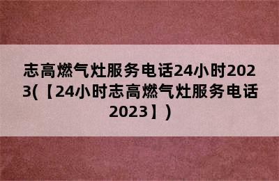 志高燃气灶服务电话24小时2023(【24小时志高燃气灶服务电话2023】)