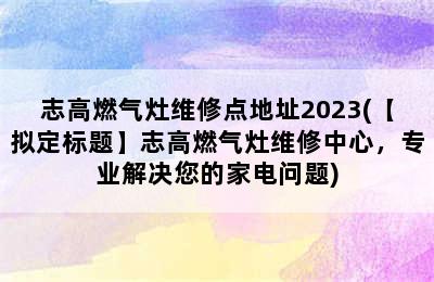 志高燃气灶维修点地址2023(【拟定标题】志高燃气灶维修中心，专业解决您的家电问题)