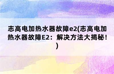 志高电加热水器故障e2(志高电加热水器故障E2：解决方法大揭秘！)