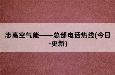 志高空气能——总部电话热线(今日-更新)