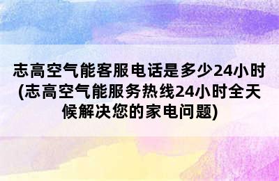 志高空气能客服电话是多少24小时(志高空气能服务热线24小时全天候解决您的家电问题)