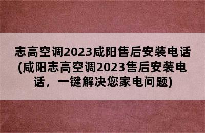 志高空调2023咸阳售后安装电话(咸阳志高空调2023售后安装电话，一键解决您家电问题)