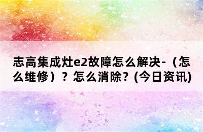 志高集成灶e2故障怎么解决-（怎么维修）？怎么消除？(今日资讯)