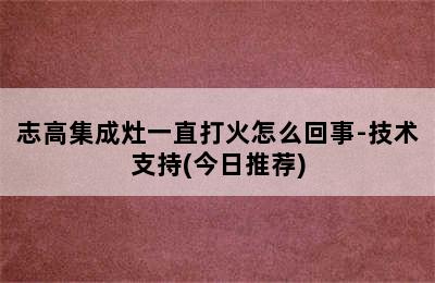 志高集成灶一直打火怎么回事-技术支持(今日推荐)