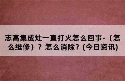 志高集成灶一直打火怎么回事-（怎么维修）？怎么消除？(今日资讯)