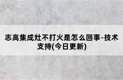 志高集成灶不打火是怎么回事-技术支持(今日更新)