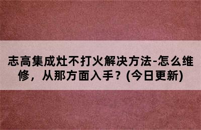 志高集成灶不打火解决方法-怎么维修，从那方面入手？(今日更新)