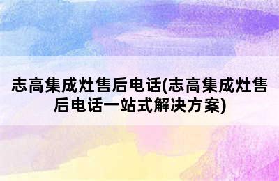 志高集成灶售后电话(志高集成灶售后电话一站式解决方案)