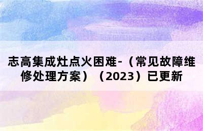 志高集成灶点火困难-（常见故障维修处理方案）（2023）已更新