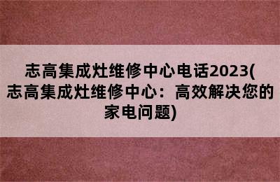 志高集成灶维修中心电话2023(志高集成灶维修中心：高效解决您的家电问题)