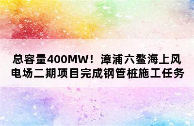 总容量400MW！漳浦六鳌海上风电场二期项目完成钢管桩施工任务