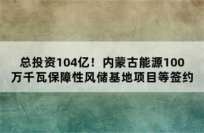 总投资104亿！内蒙古能源100万千瓦保障性风储基地项目等签约