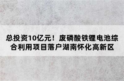 总投资10亿元！废磷酸铁锂电池综合利用项目落户湖南怀化高新区