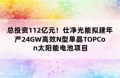 总投资112亿元！仕净光能拟建年产24GW高效N型单晶TOPCon太阳能电池项目