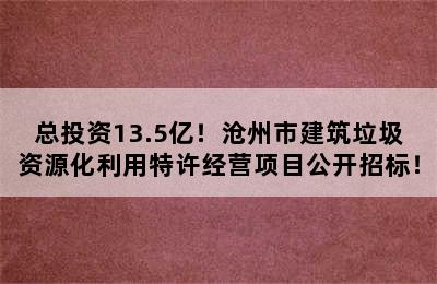 总投资13.5亿！沧州市建筑垃圾资源化利用特许经营项目公开招标！