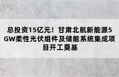 总投资15亿元！甘肃北航新能源5GW柔性光伏组件及储能系统集成项目开工奠基