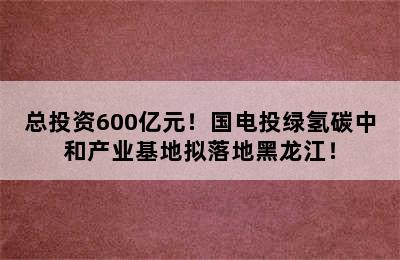 总投资600亿元！国电投绿氢碳中和产业基地拟落地黑龙江！