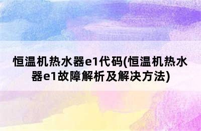 恒温机热水器e1代码(恒温机热水器e1故障解析及解决方法)