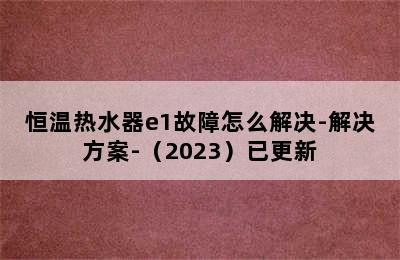 恒温热水器e1故障怎么解决-解决方案-（2023）已更新