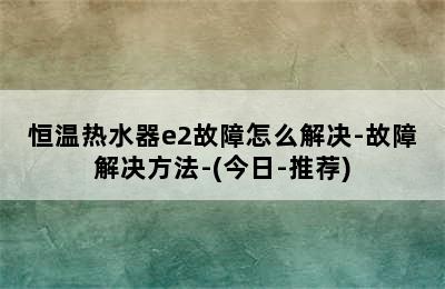 恒温热水器e2故障怎么解决-故障解决方法-(今日-推荐)