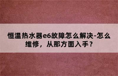 恒温热水器e6故障怎么解决-怎么维修，从那方面入手？