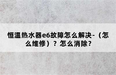 恒温热水器e6故障怎么解决-（怎么维修）？怎么消除？