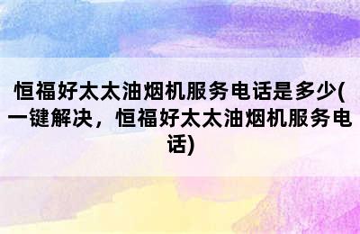 恒福好太太油烟机服务电话是多少(一键解决，恒福好太太油烟机服务电话)