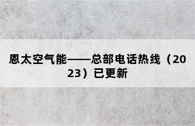 恩太空气能——总部电话热线（2023）已更新