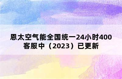 恩太空气能全国统一24小时400客服中（2023）已更新